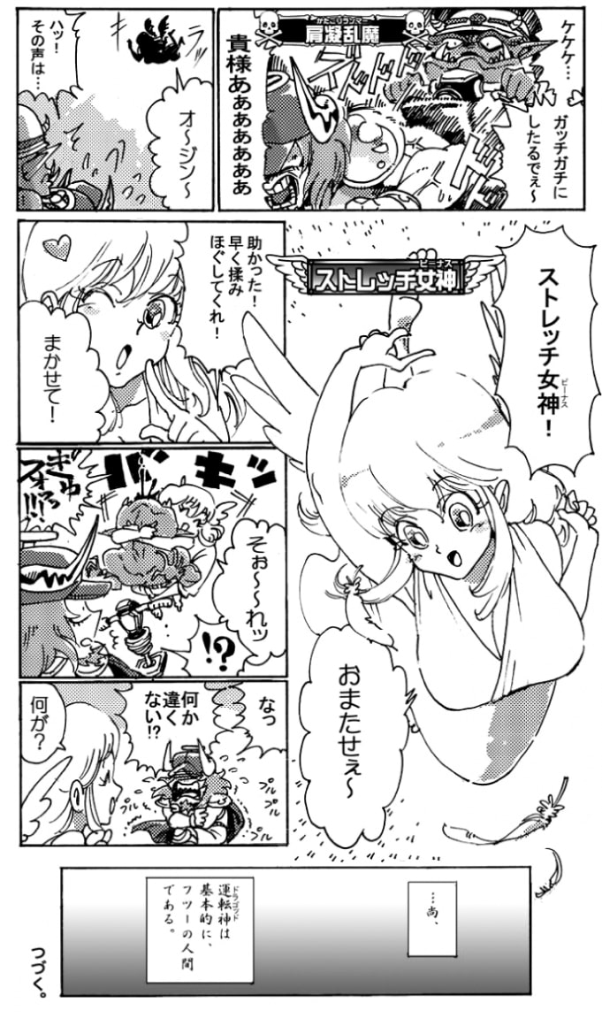 「オージーン♪」そんなオージンの前に、一人の女神が降り立った。彼女の名はストレッチ女神。「助かった！早く揉み解してくれ！」「まかせて！」ストレッチビーナスはおもむろに肩凝乱魔に抱き着くと「そぉ～れッ」掛け声一発、力を込めた。＜バキ！＞「ぎゅフォッ！？」奇声を発して吐血する肩凝乱魔。「な･･･何か違くない！？」「何が？」恐れ戦くオージンにストレッチ女神はにっこり笑ってみせた。…尚、運転神は基本的に、フツーの人間である。