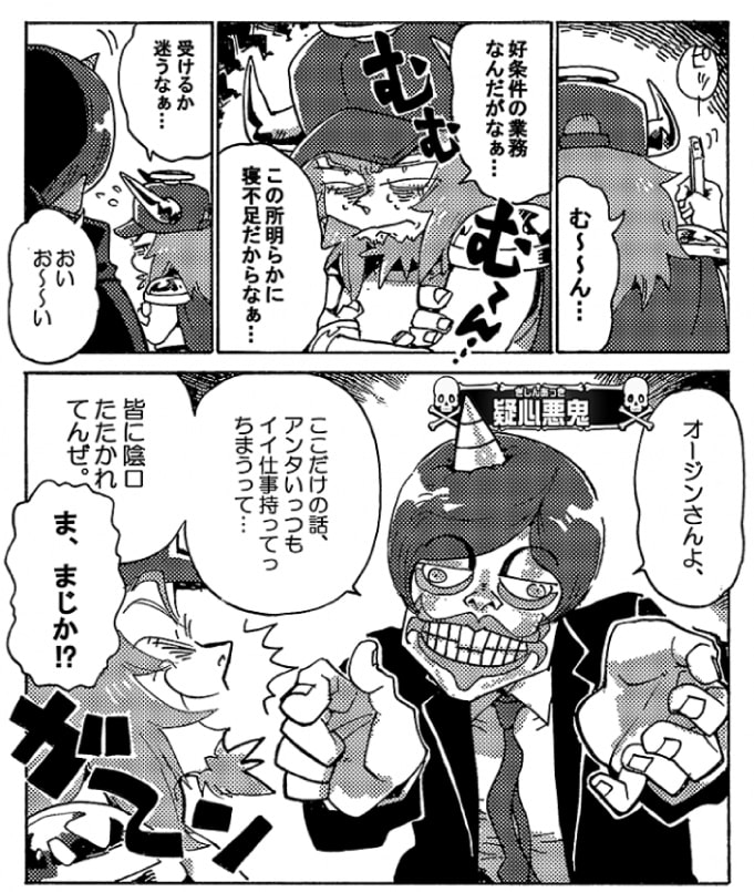 「む～～ん…」オージンは悩んでいた。「好条件の業務なんだがなぁ…。この所明らかに寝不足だからなぁ…。受けるか迷うなぁ…」「おい、お～～い」なんだ？と振り返ると、そこに居たのは問題魔【疑心暗鬼】だった。「オージンさんよ、ここだけの話、アンタいっつもイイ仕事持ってっちまうって…皆に陰口叩かれてんぜ」「ま、まじか？！」がーん。