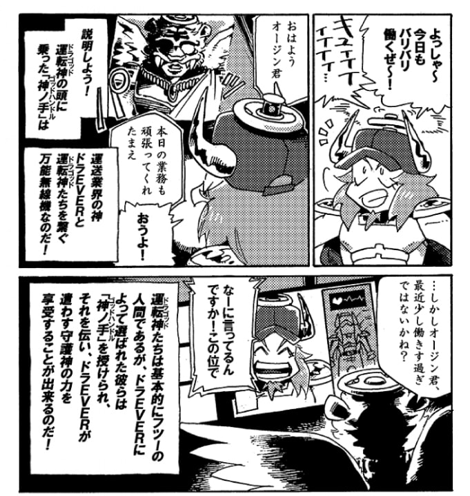 いつもの様にやる気満々のオージン。「よっしゃ～今日もバリバリ働くぜ～！」意気揚々と業務に向かおうとするオージンの頭に付いた「神ノ手（ゴッドハンドル）」がキュィィィ、っと音を立てた。浮かび上がったヴィジョンに映し出されたのは、運転業界の神、【ドラEVER】の姿。――説明しよう！運転神の頭に乗った「神ノ手（ゴッドハンドル）」は運転神ドラEVERと運転神たちを繋ぐ万能無線機なのだ！ドラEVERの声は少し重い。「…しかしオージン君。最近少し働き過ぎではないかね？」気づかわし気なドラEVERの言葉に、オージンはけらりと笑って答えた。「なーに言ってるんですか！　この位で！」運転神たちは基本的にフツーの人間であるが、ドラEVERによって選ばれた彼らは「神ノ手」を授けられ、それを伝い、ドラEVERが遣わす守護神の力を享受することが出来るのだ。
