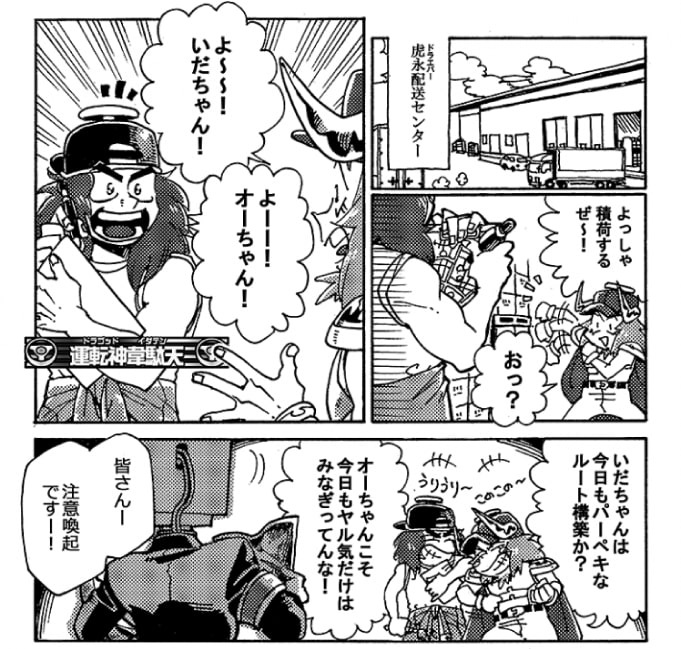 ここは虎永（ドラエバー）配送センター。今日もオージンはやる気十分だ。「よっしゃよっしゃ積荷するぜ～！」ふと見ると、地図にチェックを付けている運転神がいた。運転神韋駄天だ。「よ～～！いだちゃん！」「よ～～！オーちゃん！」久しぶりの再会だ。「いだちゃんは今日もパーペキなルート構築か？」「オーちゃんこと今日もやる気だけはみなぎってんな！」軽口を叩き合っていると、監視者パーンがやってきた。「皆さん！　注意喚起ですー！」