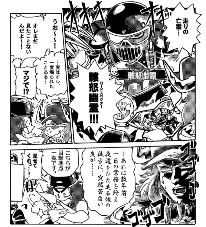 「走りの亡霊…【髏怒幽霊≪ロードスペクター≫】!!!」「うおーーー！オレまだ見たことないんだよ～！」興奮気味の韋駄天に対し、オージンの顔は引きつっている。「…実はオレ、一度煽られたことある…」「マジで！？」「…あれは数年前、一日の業務を終え夜道をひた走る俺の後方に突然青白い炎が…」「こちらが目撃地点一覧です」真顔で語りだすオージンを無視してパーンが目撃情報一覧を差し出す。「見せてくれっ･･･！」韋駄天はその紙をひったくると自分のマップへと写し始めた。