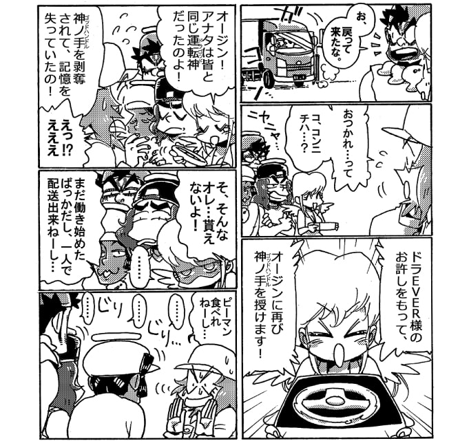 「お、戻って来たな」丁度その時1台のトラックが戻って来る。トラックから降りたオージンはストレッチ女神と一緒にいるニヤニヤとオージンを見つめている3人の運転神に困惑気味だ。「おつかれ…って、コ、コンニチハ…？」ちょっと狼狽えるオージンにストレッチ女神が神ノ手を差し出した。「ドラＥＶＥＲ様のお許しをもって、オージンに再び神ノ手を授けます！　オージン、アナタは皆と同じ運転神だったのよ！　神ノ手を剥奪されて、記憶を失っていたの！」「えっ？！えええ」オージンは狼狽えた。「そ、そんなオレ…貰えないよ！　まだ働き始めたばっかだし、一人で配達出来ねーし…」恐れ多いとぶんぶん首をふるオージンに3人の運転神が迫って来る。「ピーマン食べれねーし…」じりじり近づいてくる運転神に、つい関係のない言い訳を始めた。