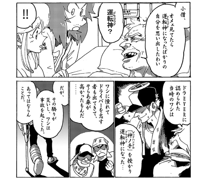 「小僧、オメェ見てたら運転神になったばかりの自分を思い出したわい」「運転神？」ストレッチ女神は目を丸くする。「ドラＥＶＥＲに認められた当時のワシは『神ノ手』を授かり運転神になった…。ワシに憧れてドライバーを志す者も出てきて、そらぁ鼻が高かったもんだ…。だが、そのおごりが災いし、ワシは事故を起こした。あってはならんことだ。」