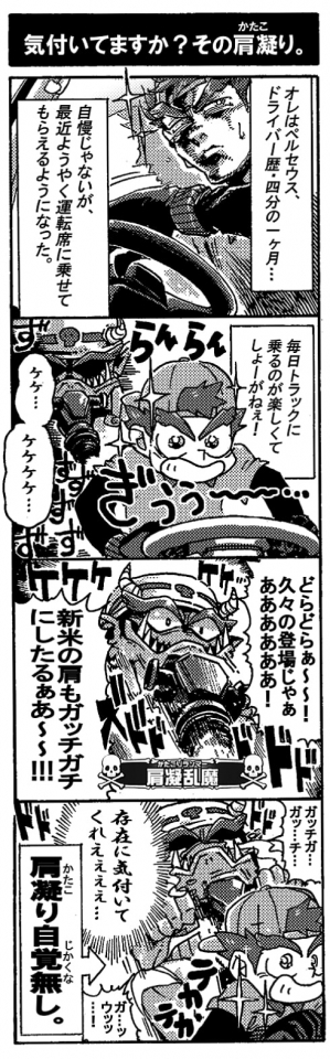 【気づいていますか？その肩凝り】『オレはペルセウス、ドライバー歴四分の1ヶ月…。自慢じゃないが最近ようやく運転席に載せて貰えるようになった。毎日トラックに乗るのが楽しくてしょーがねぇ！』（ぎゅぅぅぅーっとハンドルを握るペルセウス。背後に問題魔肩凝乱舞が忍び寄る。）「ケケ…ケケケケ…どらどらぁ～！久々の登場じゃぁああああ！新米の肩もガッチガチにしたるぁあ～～！！」」ドドドドド！「ガッチガチ…ガッ…チ…」ドドドド！ドドドドド…。ガン無視のペル。鋼鉄の様に固まっているのに気づかない！『存在に気付いてくれぇぇぇ』涙目の肩凝乱魔。肩凝り自覚無し。