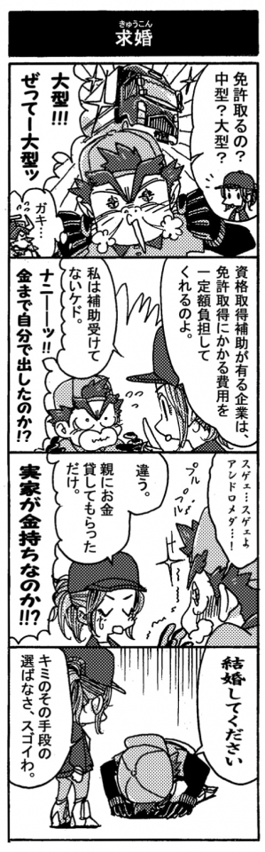 【求婚】「免許取るの？　中型？　大型？」「大型！！ぜってー大型ッ！」鼻息荒く即答するペルセウス。「資格取得補助がある企業は免許取得にかかる費用を一定額負担してくれるのよ。私は補助受けてないケド。」ナニーーッ！！金まで自分で出したのか！？」「スゲェ…スゲェよアンドロメダ…！」尊敬の眼差しを向けるペルセウスにちょっとテレるアンドロメダ。「違う。親にお金貸してもらっただけ。」「実家が金持ちなのか！？」「結婚してください」（土下座）「キミのその手段の選ばなさ、スゴイわ。」