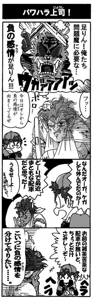 【パワハラ上司！】「足りん！俺たちに必要な…負の感情（チカラ）が足りん！」ウガァァっと雄たけびを上げフルボッコにしてきたブラEVERを思い返し、狂配車オーガは思わずﾄｵｲﾒをしてしまう。「フッ…。今日はオレから負の感情（チカラ）が出まくってるぜ」ボロボロの狂配車オーガに、戻ってきたペルセウスが声を掛けた。「なんだオーガ、ケガして休んでたのか！どーりで最近まともな配車だと思った！」「うるせーよ…（その通りだけど）」「お前の無茶苦茶な配車が無いとちょっとだけさみし～ぞ～」へらへら笑うペルセウスに、「こいつに負の感情（チカラ）を分けてやりたい…」負の感情が強まってしまいそうなオーガだった。