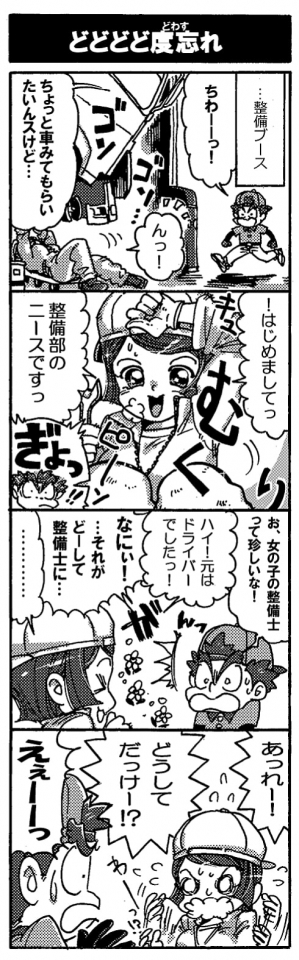 【どどどど度忘れ】（…整備ブース）「ちわーっ！ちょっと車みてもらいたいんスけど…」「んっ！」「！はじめましてっ。整備部のニースですっ」ギョッ！！「お、女の子の整備士って珍しいな！」「ハイ！　元はドライバーでしたっ！」「なにぃ！　…それがどーして整備士に？」「………」「あれー！どうしてだっけー！？」「えぇーーっ」