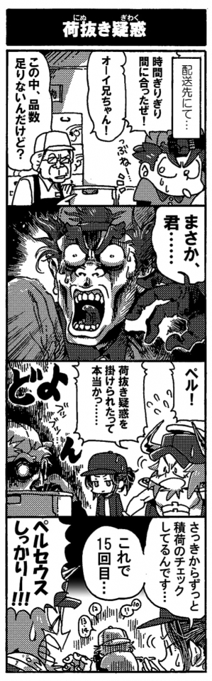 【荷抜き疑惑】配送先にて。「時間ぎりぎり間に合ったぜ！」ほっと安堵の息を吐くペルセウスにお客様が険しい顔で声を掛けてきた。「オーイ兄ちゃん！この中、品数足りないんだけど？まさか君…」疑惑の目を向けられて、大ショックのペルセウス。「ペル！荷抜き疑惑を掛けられたって本当かっ…」戻ってきたペルセウスにオージンが声を掛けるが、ペルセウスはドンヨリとした影背負って何かブツブツと呟いている。「さっきから積荷のチェックしてるんです…。これで15回目…」「ペルセウスしっかりー！」