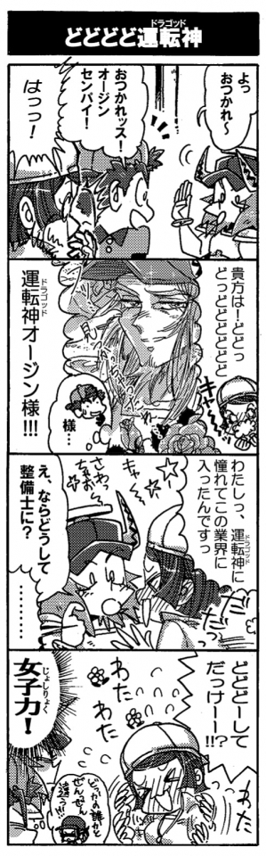 【どどどど運転神】「よっ。おつかれ～」「おつかれッス！　オージンセンパイ！」「はっっ！」「貴方は！　どどっどっどどどどどど、運転神（ドラゴッド）オージン様！！」「わたしっ、運転神に憧れてこの業界に入ったんですっ(ｷｬ~~♡さわっちゃお~~っ）」「え？ならどうして整備士に？」「………」「どどどーしてだっけーー！？」『女子力！（どっかの誰かとぜんぜんちがう！！）』