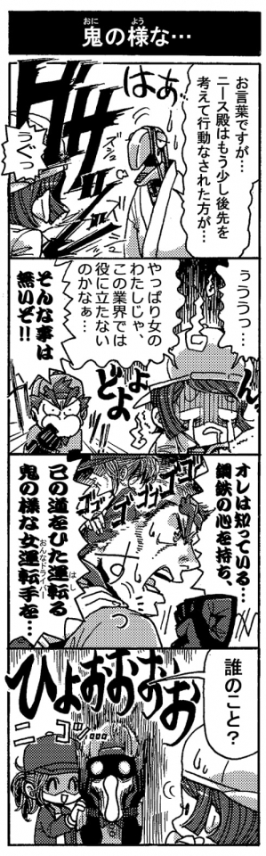 【鬼の様な・・・】「お言葉ですが…ニース殿はもう少し後先を考えて行動なされた方が･･･」＜ぐっさぁ！＞「ぅぐっ」「ぅっうう…。やっぱり女のわたしじゃ、この業界では役に立たないのかなぁ…（どよよん･･･）」「そんな事は無いぞ！！」「オレは知っている…。鋼鉄の心を持ち、己の道をひた運転る鬼の様な女運転手を…」「誰のこと？（ニコッ…）＜ひょぉぉぉぉぉ＞