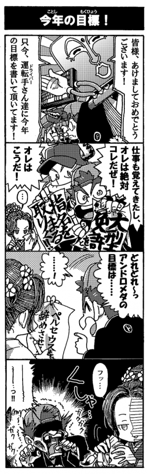 【今年の目標！】「皆様、あけましておめでとうございます！　只今、運転手さん達に今年の目標を書いていただいてます！」「仕事も覚えてきたし、オレは絶対コレだぜ！（『大型免許を取る』）」「オレはこうだ！（『指名を取りまくる!!』「…」「どれどれ～っ、アンドロメダの目標は……」「･･････!」（『ペルセウスを辞めさせる』）「フッ…」＜くしゃ…＞「～～～～～～～…っ！！(ｶﾞｸｶﾞｸｶﾞｸｶﾞｸ…）」