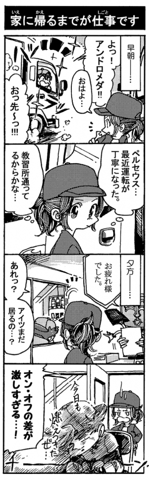 【家に帰るまでが仕事です】（早朝――）「よっ！　アンドロメダ！」「おはよ…」「おっ先～っ！！（ハツラツ）」『ペルセウス…。最近運転が丁寧になった。教習所通ってるからかな…』（夕方――）「お疲れ様でした」「あれっ？アイツまだ居るの…？」（休憩室にペルセウス）「オン・オフの差が激しすぎる…！！」『今日も燃え尽きたぜ…（チーン）』（真っ白に燃え尽きてるペルセウス）