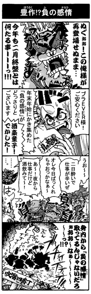 【豊作！？負の感情】「ぬぐぉぉ！　この俺様が再登場せぬまま･･･今年も2月終盤とは何たる事ーーーっ！」「ブラEVER様！ご安心ください、年末年始にかき集めた『負の感情（チカラ）』がどっさりございます」「酒豪童子！　でかした！」「うお～～、二日酔いで仕事が辛いぜ（負）」「オレ今日ばっくれちゃおっかな～（負）」「あ～！　夜から仕事だけど酒飲みて～！（負）」「・・・・。」「身内から『負の感情(チカラ）』取ってるんじゃないだろぉおお～なぁ～～～～っ！？」「ヒィィィィィ・・・」