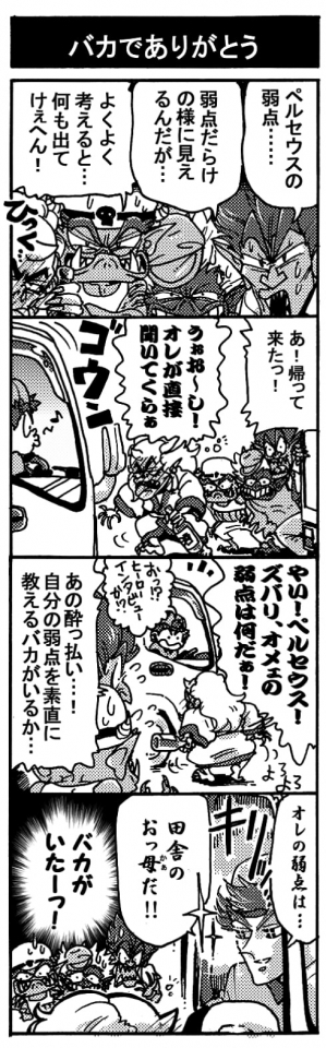 【バカでありがとう】「ペルセウスの弱点･･･」「弱点だらけに見えるんだが･･･」「よくよく考えると･･･何も出てけぇへん！」「あ！　帰ってきたっ！」「うぉお～し！オレが直接聞いてくらぁ」「やい！　ペルセウス！　ズバリ、オメェの弱点は何だぁ！」「ぉ？ヒーローインタビューか？」「あの酔っ払い･･･！　自分の弱点素直に教えるバカがいるか･･･」「オレの弱点は･･･田舎のおっ母だ！！」『バカがいたーーーっ！』