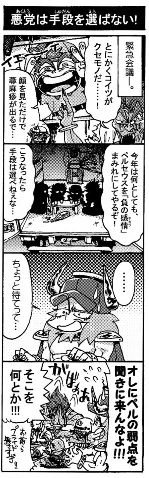 【悪党は手段を選ばない！】（緊急会議――）「とにかくコイツ（ペルセウス）がクセモノだ･･･！」「顔見るだけで蕁麻疹がでるで‥･」「今年は何としてもペルセウスを『負の感情（チカラ）』まみれにしてやるぞ！」「こうなったら手段は選べねぇな･･･」「･･････ちょっと待てって･･･」「オレにペルの弱点を聞きに来んなよ！！（お前らプライド無さすぎ！）」「そこをなんとか！！」（がばぁぁ）