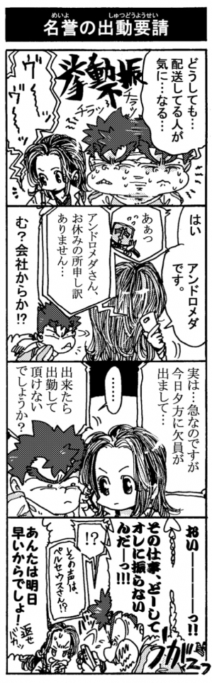 【名誉の出動要請】「どうしても･･･配送してる人が気に･･･なる･･･(挙動不審）」『ヴ～～ッヴ～～ッ』「はい、アンドロメダです」『ああっ、アンドロメダさん、お休みの所申し訳ありません・・・』「む？　会社からか！？」「実は･･･急なのですが、今日夕方に欠員が出まして・・・。出来たら出勤して頂けないでしょうか？」「･･･」「おいーーーっ！！　その仕事、どーしてオレに振らないんだーっ！！」『！？　その声はペルセウスさん！？』「あんたは明日早いからでしょ！返せバカッ」