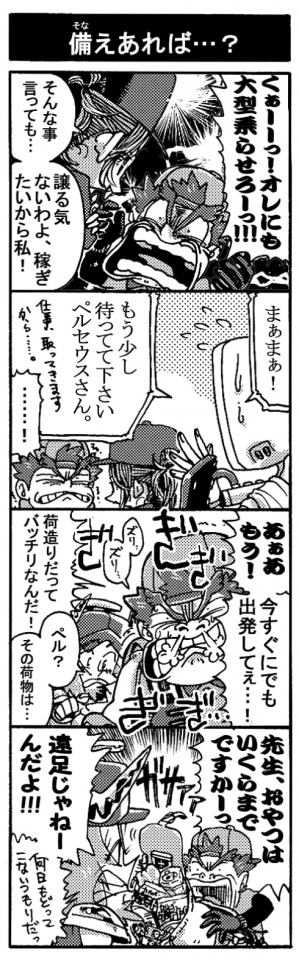 【備えあれば・・・？】「くぁーーっ！　オレにも大型乗せろーっ！！」「そんな事言っても･･･。譲る気ないわよ、稼ぎたいから私！」「まぁまぁ！　もう少し待ってください、ペルセウスさん。仕事取ってきますから･･･」「あぁぁもう！今すぐにでも出発してぇ･･･！」「荷造りだってバッチリなんだ！」「ペル？　その荷物は･･･」「先生、おやつはいくらまでですかーっ！」「遠足じゃねーんだよ！！（何日戻ってこないつもりだっ）」