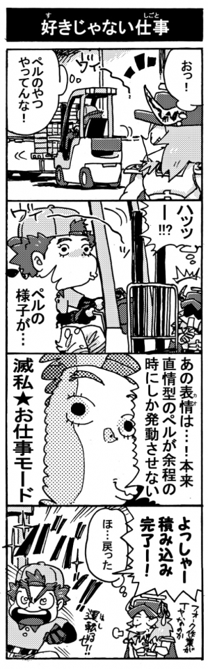 【好きじゃない仕事】「おっ！　ペルのやつやってんな！」「ハッッー！？　ペルの様子が･･･」「あの表情（カオ）は･･･！本来直情型のペルが余程の時にしか発動させない『滅私★お仕事モード！」「よっしゃー、積み込み完了ー！（運転るぜ！）」「ほ…戻った･･･(フォークの作業がイヤなのか）」