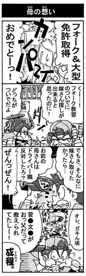 【母の想い】「フォーク＆大型免許取得おめでとーっ！」（カンパ～イ！）「くー・・・！　フォーク教習のついでに嫁さん探しが出来ると思ったのに！」「どっちがついでだよ」「でもさ、そんなに嫁さん取りたかったら、お前の母さんはドライバー職反対したろ？」「ぜんっぜん！」「オレ、ガキん頃菅●文●がおっ父だって教えられてたしー！」「成程。」