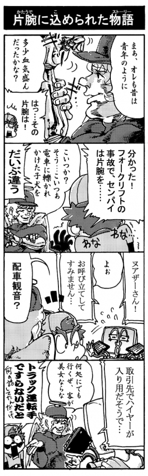 【片腕に込められた物語】「まぁ、オレも昔は青年のように多少血気盛んだったかな？（左手の義手をギリギリ鳴らし）」「はっ･･･その片腕は！」「分かった！フォークリフトの事故でセンパイは片腕を･･･」「こいつか？　そう、こいつぁ電車に轢かれかけた子犬を」「大分違う！」「ヌアザーさん！」「よぉ」「お呼びたてしてすみません･･･」「配車観音？」「取引先でハイヤーが入用だそうで・・・」「どこにでも行くぜ、客が美女ならな」「Σトラック運転手ですらないだと！？（何の話してたんだっけ！？）」