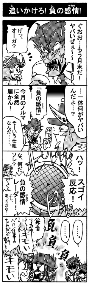 【追いかけろ！負の感情！】「ぐおお･･･もう月末だ！ヤバいぜぇ～～」「げっ、オーガ？」「･･･一体何がヤバいんだよ･･･？」「『負の感情（チカラ）』、今月のノルマに全然届かん！」「そーいう仕組みなんだ･･･」＜ピピピピピ･･･＞「ハッ！　スゴイ反応！」「な、なんだソレ？」「負の感情レーダー！　よし、あっちだな！」「録音する！」「キモい！！（負）」「バカ、仕事のためだぞ～？協力しろヨ」「キモい！！（負）」「「‥‥。」」