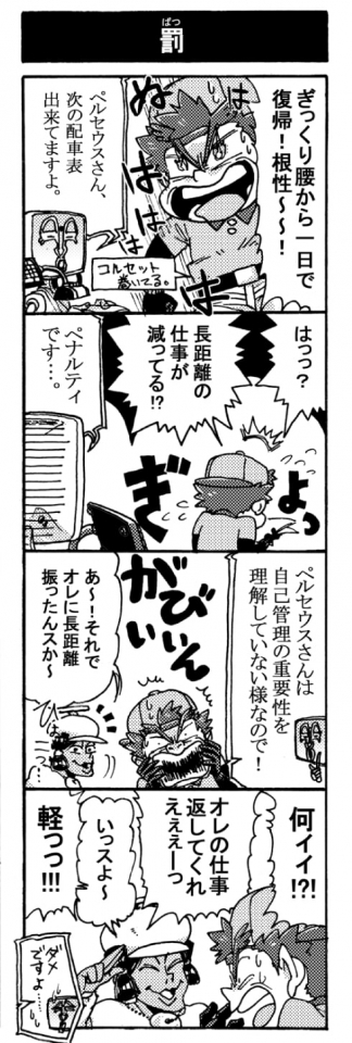 【罰】「ギックリ腰から1日で復帰！　根性～～！」「ペルセウスさん、次の配車表出来てますよ」「はっっ？　長距離の仕事が減ってる！？」「ペナルティです･･･」「ペルセウスさんは自己管理の重要性を理解していない様なので！」「Σ！(がびん！）」「あ～！　それでオレに長距離振ったんスか～」「何ィィ！？　オレの仕事返してくれぇぇーっ」「いっスよ～」「軽っっ！！」「ダメですよ･･･」