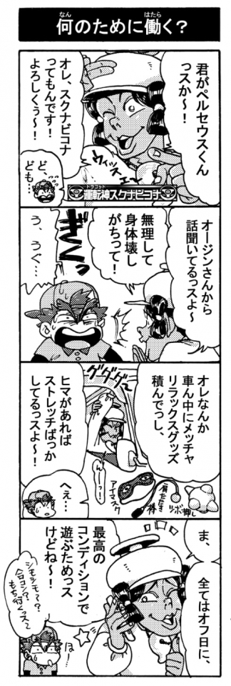 【何のために働く？】「キミがペルセウスくんっスか～！　オレ、スクナビコナってもんです！　よろしくぅ～！」「ど、ども･･･」「オージンさんから話聞いてるっスよ～、無理して体壊しがちって！」「＜ぎくっ＞う、うぐ･･･」「オレなんか車ん中にメッチャリラックスグッズ積んでっし、ヒマがあればストレッチばっかしてるっスよ～！」「へぇ･･･・」「ま、全てはオフの日に、最高のコンディションで遊ぶためっスけどね～！（シモシモ～？合コン？もち行くっス～）」
