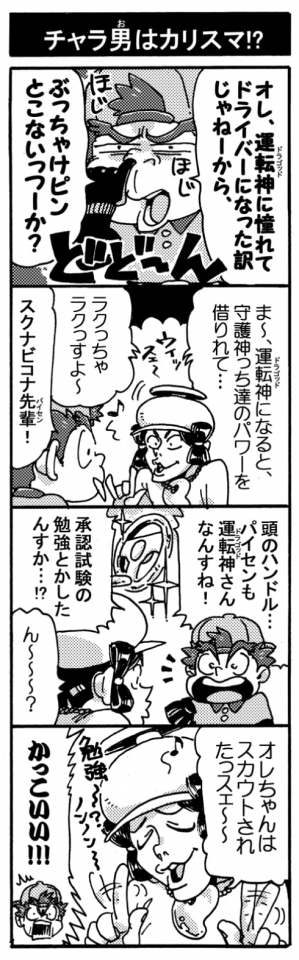 【チャラ男はカリスマ！？】「オレ、運転神に憧れてドライバーになったわけじゃねーから、ぶっちゃけピンとこないっつーか？」「ま～、運転神になると守護神っち達のパワーを借りれて･･･楽っちゃ楽っすよ～」「スクナビコナ先輩（パイセン）！」「頭のハンドル･･･。パイセンも運転神さんなんすね！　承認試験の勉強とかしたんすか･･･？！」「ん～～？」「オレちゃんはスカウトされたっスェ～～、勉強～～？ノンノン～～」「かっこいい！！」